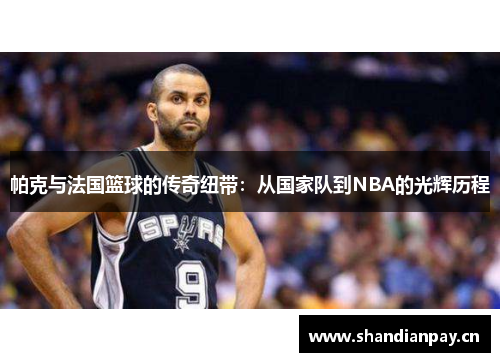 帕克与法国篮球的传奇纽带：从国家队到NBA的光辉历程